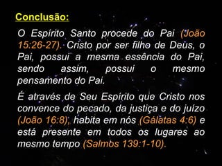 Conclusão:
O Espírito Santo procede do Pai (João
15:26-27). Cristo por ser filho de Deus, o
Pai, possui a mesma essência do Pai,
sendo assim, possui o mesmo
pensamento do Pai.
É através de Seu Espírito que Cristo nos
convence do pecado, da justiça e do juízo
(João 16:8), habita em nós (Gálatas 4:6) e
está presente em todos os lugares ao
mesmo tempo (Salmos 139:1-10).
 