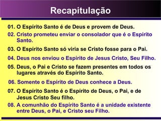 Recapitulação
01. O Espírito Santo é de Deus e provem de Deus.
02. Cristo prometeu enviar o consolador que é o Espírito
Santo.
03. O Espírito Santo só viria se Cristo fosse para o Pai.
04. Deus nos enviou o Espírito de Jesus Cristo, Seu Filho.
05. Deus, o Pai e Cristo se fazem presentes em todos os
lugares através do Espírito Santo.
06. Somente o Espírito de Deus conhece a Deus.
08. A comunhão do Espírito Santo é a unidade existente
entre Deus, o Pai, e Cristo seu Filho.
07. O Espírito Santo é o Espírito de Deus, o Pai, e de
Jesus Cristo Seu filho.
 