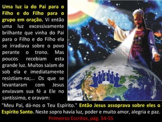 Uma luz ia do Pai para oUma luz ia do Pai para o
Filho e do Filho para oFilho e do Filho para o
grupo em oração.grupo em oração. Vi entãoVi então
uma luz excessivamenteuma luz excessivamente
brilhante que vinha do Paibrilhante que vinha do Pai
para o Filho e do Filho elapara o Filho e do Filho ela
se irradiava sobre o povose irradiava sobre o povo
perante o trono. Masperante o trono. Mas
poucos recebiam estapoucos recebiam esta
grande luz. Muitos saíam degrande luz. Muitos saíam de
sob ela e imediatamentesob ela e imediatamente
resistiam-na;... Os que seresistiam-na;... Os que se
levantaram com Jesuslevantaram com Jesus
enviavam sua fé a Ele noenviavam sua fé a Ele no
santíssimo, e oravam:santíssimo, e oravam:
"Meu Pai, dá-nos o Teu Espírito.""Meu Pai, dá-nos o Teu Espírito." Então Jesus assoprava sobre eles oEntão Jesus assoprava sobre eles o
Espírito Santo.Espírito Santo. Neste sopro havia luz, poder e muito amor, alegria e paz.Neste sopro havia luz, poder e muito amor, alegria e paz.
Primeiros Escritos, pág. 54-55Primeiros Escritos, pág. 54-55
 