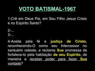 VOTO BATISMAL-1967VOTO BATISMAL-1967
1-Crê em Deus Pai, em Seu Filho Jesus Cristo
e no Espírito Santo?
2-...
3-...
4-Aceita pela fé a justiça de Cristo,
reconhecendo-O como seu Intercessor no
santuário celeste, e reclama Sua promessa de
fortalece-lo pela habitação de seu Espirito, de
maneira a receber poder para fazer Sua
vontade?
 