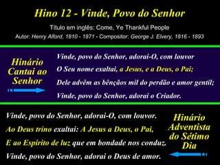Hino 12 - Vinde, Povo do Senhor
Título em inglês: Come, Ye Thankful People
Autor: Henry Alford, 1810 - 1871 - Compositor: George J. Elvery, 1816 - 1893
Vinde, povo do Senhor, adorai-O, com louvor
O Seu nome exaltai, a Jesus, e a Deus, o Pai;
Dele advêm as bênçãos mil do perdão e amor gentil;
Vinde, povo do Senhor, adorai o Criador.
Vinde, povo do Senhor, adorai-O, com louvor.
Ao Deus trino exaltai: A Jesus a Deus, o Pai,
E ao Espírito de luz que em bondade nos conduz.
Vinde, povo do Senhor, adorai o Deus de amor.
Hinário
Cantai ao
Senhor
Hinário
Adventista
do Sétimo
Dia
 