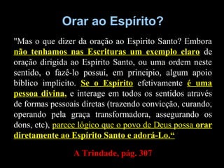 Orar ao Espírito?Orar ao Espírito?
"Mas o que dizer da oração ao Espírito Santo? Embora
não tenhamos nas Escrituras um exemplo claro de
oração dirigida ao Espírito Santo, ou uma ordem neste
sentido, o fazê-lo possui, em principio, algum apoio
bíblico implícito. Se o Espírito efetivamente é uma
pessoa divina, e interage em todos os sentidos através
de formas pessoais diretas (trazendo convicção, curando,
operando pela graça transformadora, assegurando os
dons, etc), parece lógico que o povo de Deus possa orar
diretamente ao Espírito Santo e adorá-Lo.“
A Trindade, pág. 307A Trindade, pág. 307
 
