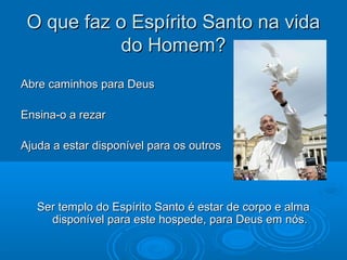 O que faz o Espírito Santo na vidaO que faz o Espírito Santo na vida
do Homem?do Homem?
Abre caminhos para DeusAbre caminhos para Deus
Ensina-o a rezarEnsina-o a rezar
Ajuda a estar disponível para os outrosAjuda a estar disponível para os outros
Ser templo do Espírito Santo é estar de corpo e almaSer templo do Espírito Santo é estar de corpo e alma
disponível para este hospede, para Deus em nós.disponível para este hospede, para Deus em nós.
 