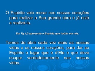 O Espirito veio morar nos nossos coraçõesO Espirito veio morar nos nossos corações
para realizar a Sua grande obra e já estápara realizar a Sua grande obra e já está
a realizá-la.a realizá-la.
Em Tg 4,5 apresenta o Espírito que habita em nós.Em Tg 4,5 apresenta o Espírito que habita em nós.
Temos de abrir cada vez mais as nossasTemos de abrir cada vez mais as nossas
vidas e os nossos corações, para dar aovidas e os nossos corações, para dar ao
Espírito o lugar que é d’Ele e que deveEspírito o lugar que é d’Ele e que deve
ocupar verdadeiramente nas nossasocupar verdadeiramente nas nossas
vidas.vidas.
 