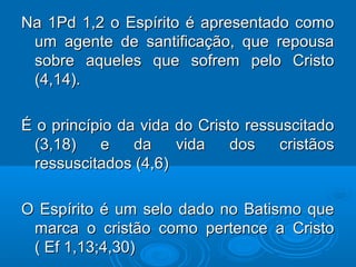Na 1Pd 1,2 o Espírito é apresentado comoNa 1Pd 1,2 o Espírito é apresentado como
um agente de santificação, que repousaum agente de santificação, que repousa
sobre aqueles que sofrem pelo Cristosobre aqueles que sofrem pelo Cristo
(4,14).(4,14).
É o princípio da vida do Cristo ressuscitadoÉ o princípio da vida do Cristo ressuscitado
(3,18) e da vida dos cristãos(3,18) e da vida dos cristãos
ressuscitados (4,6)ressuscitados (4,6)
O Espírito é um selo dado no Batismo queO Espírito é um selo dado no Batismo que
marca o cristão como pertence a Cristomarca o cristão como pertence a Cristo
( Ef 1,13;4,30)( Ef 1,13;4,30)
 