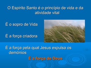 O Espirito Santo é o princípio de vida e daO Espirito Santo é o princípio de vida e da
atividade vitalatividade vital
É o sopro de VidaÉ o sopro de Vida
É a força criadoraÉ a força criadora
É a força pela qual Jesus expulsa osÉ a força pela qual Jesus expulsa os
demóniosdemónios
É a força de DeusÉ a força de Deus
 