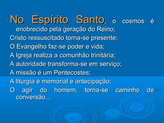 No Espírito SantoNo Espírito Santo, o cosmos é, o cosmos é
enobrecido pela geração do Reino;enobrecido pela geração do Reino;
Cristo ressuscitado torna-se presente;Cristo ressuscitado torna-se presente;
O Evangelho faz-se poder e vida;O Evangelho faz-se poder e vida;
A Igreja realiza a comunhão trinitária;A Igreja realiza a comunhão trinitária;
A autoridade transforma-se em serviço;A autoridade transforma-se em serviço;
A missão é um Pentecostes;A missão é um Pentecostes;
A liturgia é memorial e antecipação;A liturgia é memorial e antecipação;
O agir do homem, torna-se caminho deO agir do homem, torna-se caminho de
conversão...conversão...
 