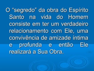O “segredo” da obra do EspíritoO “segredo” da obra do Espírito
Santo na vida do HomemSanto na vida do Homem
consiste em ter um verdadeiroconsiste em ter um verdadeiro
relacionamento com Ele, umarelacionamento com Ele, uma
convivência de amizade íntimaconvivência de amizade íntima
e profunda e então Elee profunda e então Ele
realizará a Sua Obra.realizará a Sua Obra.
 