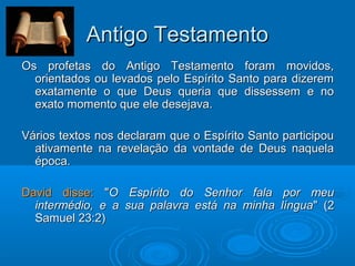 Antigo TestamentoAntigo Testamento
Os profetas do Antigo Testamento foram movidos,Os profetas do Antigo Testamento foram movidos,
orientados ou levados pelo Espírito Santo para dizeremorientados ou levados pelo Espírito Santo para dizerem
exatamente o que Deus queria que dissessem e noexatamente o que Deus queria que dissessem e no
exato momento que ele desejava.exato momento que ele desejava.
Vários textos nos declaram que o Espírito Santo participouVários textos nos declaram que o Espírito Santo participou
ativamente na revelação da vontade de Deus naquelaativamente na revelação da vontade de Deus naquela
época.época.
David disse:David disse: ""O Espírito do Senhor fala por meuO Espírito do Senhor fala por meu
intermédio, e a sua palavra está na minha línguaintermédio, e a sua palavra está na minha língua" (2" (2
Samuel 23:2)Samuel 23:2)
 