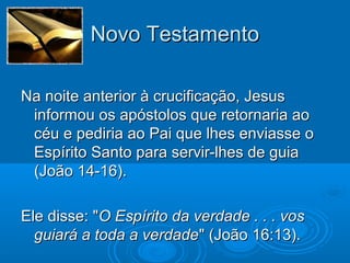 Novo TestamentoNovo Testamento
Na noite anterior à crucificação, JesusNa noite anterior à crucificação, Jesus
informou os apóstolos que retornaria aoinformou os apóstolos que retornaria ao
céu e pediria ao Pai que lhes enviasse océu e pediria ao Pai que lhes enviasse o
Espírito Santo para servir-lhes de guiaEspírito Santo para servir-lhes de guia
(João 14-16).(João 14-16).
Ele disse: "Ele disse: "O Espírito da verdade . . . vosO Espírito da verdade . . . vos
guiará a toda a verdadeguiará a toda a verdade" (João 16:13)." (João 16:13).
 