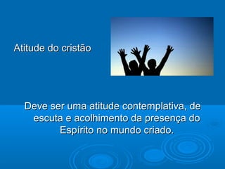 Atitude do cristãoAtitude do cristão
Deve ser uma atitude contemplativa, deDeve ser uma atitude contemplativa, de
escuta e acolhimento da presença doescuta e acolhimento da presença do
Espírito no mundo criado.Espírito no mundo criado.
 