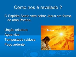 Como nos é revelado ?Como nos é revelado ?
O Espírito Santo vem sobre Jesus em formaO Espírito Santo vem sobre Jesus em forma
de uma Pomba.de uma Pomba.
Unção criadoraUnção criadora
Água vivaÁgua viva
Tempestade ruidosaTempestade ruidosa
Fogo ardenteFogo ardente
 