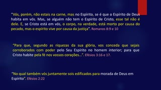 “Vós, porém, não estais na carne, mas no Espírito, se é que o Espírito de Deus
habita em vós. Mas, se alguém não tem o Espírito de Cristo, esse tal não é
dele. E, se Cristo está em vós, o corpo, na verdade, está morto por causa do
pecado, mas o espírito vive por causa da justiça”. Romanos 8:9 e 10
“No qual também vós juntamente sois edificados para morada de Deus em
Espírito”. Efésios 2:22
“Para que, segundo as riquezas da sua glória, vos conceda que sejais
corroborados com poder pelo Seu Espírito no homem interior; para que
Cristo habite pela fé nos vossos corações...”. Efésios 3:16 e 17.
 