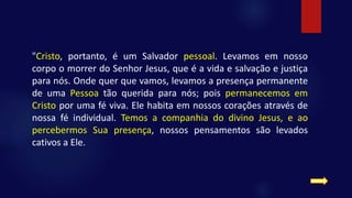 "Cristo, portanto, é um Salvador pessoal. Levamos em nosso
corpo o morrer do Senhor Jesus, que é a vida e salvação e justiça
para nós. Onde quer que vamos, levamos a presença permanente
de uma Pessoa tão querida para nós; pois permanecemos em
Cristo por uma fé viva. Ele habita em nossos corações através de
nossa fé individual. Temos a companhia do divino Jesus, e ao
percebermos Sua presença, nossos pensamentos são levados
cativos a Ele.
 