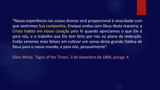 “Nossa experiência nas coisas divinas será proporcional à vivacidade com
que sentirmos Sua companhia. Enoque andou com Deus desta maneira; e
Cristo habita em nosso coração pela fé quando apreciamos o que Ele é
para nós, e o trabalho que Ele tem feito por nós no plano da redenção.
Então seremos mais felizes em cultivar um senso desta grande Dádiva de
Deus para o nosso mundo, e para nós, pessoalmente”.
Ellen White, ‘Signs of the Times’, 3 de Setembro de 1896, paragr. 4.
 