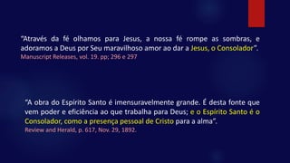 “Através da fé olhamos para Jesus, a nossa fé rompe as sombras, e
adoramos a Deus por Seu maravilhoso amor ao dar a Jesus, o Consolador”.
Manuscript Releases, vol. 19. pp; 296 e 297
“A obra do Espírito Santo é imensuravelmente grande. É desta fonte que
vem poder e eficiência ao que trabalha para Deus; e o Espírito Santo é o
Consolador, como a presença pessoal de Cristo para a alma”.
Review and Herald, p. 617, Nov. 29, 1892.
 