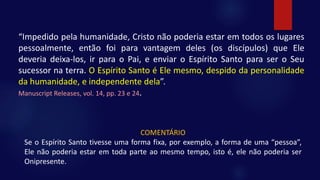 “Impedido pela humanidade, Cristo não poderia estar em todos os lugares
pessoalmente, então foi para vantagem deles (os discípulos) que Ele
deveria deixa-los, ir para o Pai, e enviar o Espírito Santo para ser o Seu
sucessor na terra. O Espírito Santo é Ele mesmo, despido da personalidade
da humanidade, e independente dela”.
Manuscript Releases, vol. 14, pp. 23 e 24.
COMENTÁRIO
Se o Espírito Santo tivesse uma forma fixa, por exemplo, a forma de uma “pessoa”,
Ele não poderia estar em toda parte ao mesmo tempo, isto é, ele não poderia ser
Onipresente.
 
