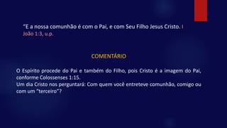 “E a nossa comunhão é com o Pai, e com Seu Filho Jesus Cristo. I
João 1:3, u.p.
COMENTÁRIO
O Espírito procede do Pai e também do Filho, pois Cristo é a imagem do Pai,
conforme Colossenses 1:15.
Um dia Cristo nos perguntará: Com quem você entreteve comunhão, comigo ou
com um “terceiro”?
 