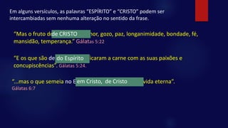 Em alguns versículos, as palavras “ESPÍRITO” e “CRISTO” podem ser
intercambiadas sem nenhuma alteração no sentido da frase.
“Mas o fruto do ESPÍRITO é: amor, gozo, paz, longanimidade, bondade, fé,
mansidão, temperança.” Gálatas 5:22
de CRISTO
“E os que são de CRISTO crucificaram a carne com as suas paixões e
concupiscências”. Gálatas 5:24.
do Espírito
“...mas o que semeia no Espírito, do Espírito colherá vida eterna”.
Gálatas 6:7
em Cristo, de Cristo
 