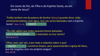 “Então lembrei-me da palavra do Senhor [Jesus] quando disse: João
certamente batizou com água; mas vós sereis batizados com o Espírito
Santo”. Atos 11:16.
“Ou não sabeis que todos quantos fomos batizados
em Jesus Cristo fomos batizados na Sua morte?
Romanos 6:3
Em nome do Pai, do Filho e do Espírito Santo, ou em
nome de Jesus?
CRISTO
com o Espírito Santo,
“Olhai, pois, por vós, e por todo o rebanho sobre o qual
o Espírito Santo vos constituiu bispos, para apascentardes a igreja de Deus,
que ele resgatou com seu próprio sangue”.
Atos 20:28
CRISTO
 