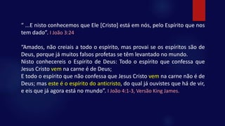 “ ...E nisto conhecemos que Ele [Cristo] está em nós, pelo Espírito que nos
tem dado”. I João 3:24
“Amados, não creiais a todo o espírito, mas provai se os espíritos são de
Deus, porque já muitos falsos profetas se têm levantado no mundo.
Nisto conhecereis o Espírito de Deus: Todo o espírito que confessa que
Jesus Cristo vem na carne é de Deus;
E todo o espírito que não confessa que Jesus Cristo vem na carne não é de
Deus; mas este é o espírito do anticristo, do qual já ouvistes que há de vir,
e eis que já agora está no mundo”. I João 4:1-3, Versão King James.
 