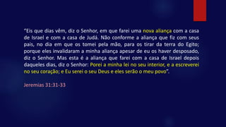 “Eis que dias vêm, diz o Senhor, em que farei uma nova aliança com a casa
de Israel e com a casa de Judá. Não conforme a aliança que fiz com seus
pais, no dia em que os tomei pela mão, para os tirar da terra do Egito;
porque eles invalidaram a minha aliança apesar de eu os haver desposado,
diz o Senhor. Mas esta é a aliança que farei com a casa de Israel depois
daqueles dias, diz o Senhor: Porei a minha lei no seu interior, e a escreverei
no seu coração; e Eu serei o seu Deus e eles serão o meu povo”.
Jeremias 31:31-33
 