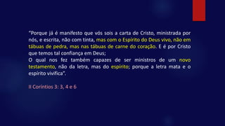 “Porque já é manifesto que vós sois a carta de Cristo, ministrada por
nós, e escrita, não com tinta, mas com o Espírito do Deus vivo, não em
tábuas de pedra, mas nas tábuas de carne do coração. E é por Cristo
que temos tal confiança em Deus;
O qual nos fez também capazes de ser ministros de um novo
testamento, não da letra, mas do espírito; porque a letra mata e o
espírito vivifica”.
II Coríntios 3: 3, 4 e 6
 