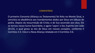 COMENTÁRIO
O primeiro Concerto (Aliança ou Testamento) foi feito no Monte Sinai, e
consistia na obediência aos mandamentos dados por Deus em tábuas de
pedra. Depois da ressurreição de Cristo, e de Sua ascensão aos céus, Ele
se tornou nosso Sumo-Sacerdote, e agora ‘sopra’ o Seu Espírito (ver João
20:22), o qual grava as leis de Deus em nossos corações, conforme II
Coríntios 3:3. Esta é a Nova Aliança relatada em II Coríntios 3:6.
 