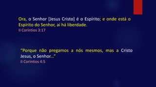 Ora, o Senhor [Jesus Cristo] é o Espírito; e onde está o
Espírito do Senhor, aí há liberdade.
II Coríntios 3:17
“Porque não pregamos a nós mesmos, mas a Cristo
Jesus, o Senhor...”
II Coríntios 4:5
 