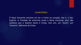 COMENTÁRIO
O Novo Concerto consiste em ter a Cristo no coração, isto é, o Seu
Espírito. A Trindade do anticristo anula o Novo Concerto, pois não
confessa que o Espírito Santo é Cristo, mas sim, um “outro”, um
“terceiro”, diferente de Cristo.
 