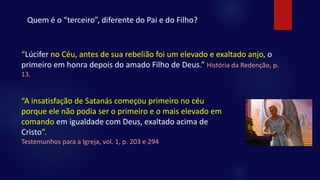 Quem é o “terceiro”, diferente do Pai e do Filho?
“Lúcifer no Céu, antes de sua rebelião foi um elevado e exaltado anjo, o
primeiro em honra depois do amado Filho de Deus.” História da Redenção, p.
13.
“A insatisfação de Satanás começou primeiro no céu
porque ele não podia ser o primeiro e o mais elevado em
comando em igualdade com Deus, exaltado acima de
Cristo”.
Testemunhos para a Igreja, vol. 1, p. 203 e 294
 