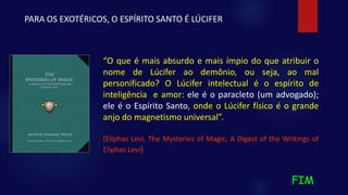 FIM
“O que é mais absurdo e mais ímpio do que atribuir o
nome de Lúcifer ao demônio, ou seja, ao mal
personificado? O Lúcifer intelectual é o espírito de
inteligência e amor: ele é o paracleto (um advogado);
ele é o Espírito Santo, onde o Lúcifer físico é o grande
anjo do magnetismo universal”.
(Eliphas Levi, The Mysteries of Magic, A Digest of the Writings of
Eliphas Levi)
PARA OS EXOTÉRICOS, O ESPÍRITO SANTO É LÚCIFER
 