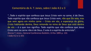 “...Todo o espírito que confessa que Jesus Cristo vem na carne, é de Deus.
Todo espírito que não confessa que Jesus Cristo vem, não que Ele veio, mas
que vem agora em minha carne -- Cristo em vós, a esperança da glória,
Cristo habitando dentro, Deus reinando no reino de Deus que está dentro
de vós -- é o que isso significa. Todo espírito que não confessa que Jesus
Cristo vem na carne não é de Deus. E este é o espírito do anticristo”.
Alonzo T. Jones.; General Conference Bulletin; 13 fev 1895 p. 132.
I João 4:2 e 3, KJV.
Comentário de A. T. Jones, sobre I João 4:2 e 3
 
