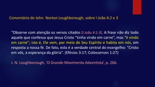 “Observe com atenção os versos citados [I João 4:1-3]. A frase não diz todo
aquele que confessa que Jesus Cristo “tinha vindo em carne”, mas “é vindo
em carne”; isto é, Ele vem, por meio de Seu Espírito e habita em nós, em
resposta a nossa fé. De fato, esta é a verdade central do evangelho: “Cristo
em vós, a esperança da glória”. (Efésios 3:17; Colossenses 1:27)
J. N. Loughborough, ‘O Grande Movimento Adventista’, p. 266.
Comentário de John Norton Loughborough, sobre I João 4:2 e 3
 