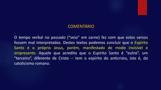 COMENTÁRIO
O tempo verbal no passado (“veio” em carne) fez com que estes versos
fossem mal interpretados. Destes textos podemos concluir que o Espírito
Santo é o próprio Jesus, porém, manifestado de modo invisível e
onipresente. Aquele que acredita que o Espírito Santo é “outro”, um
“terceiro”, diferente de Cristo -- tem o espírito do anticristo, isto é, do
catolicismo romano.
 