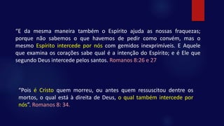 “E da mesma maneira também o Espírito ajuda as nossas fraquezas;
porque não sabemos o que havemos de pedir como convém, mas o
mesmo Espírito intercede por nós com gemidos inexprimíveis. E Aquele
que examina os corações sabe qual é a intenção do Espírito; e é Ele que
segundo Deus intercede pelos santos. Romanos 8:26 e 27
“Pois é Cristo quem morreu, ou antes quem ressuscitou dentre os
mortos, o qual está à direita de Deus, o qual também intercede por
nós”. Romanos 8: 34.
 