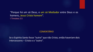 “Porque há um só Deus, e um só Mediador entre Deus e os
homens, Jesus Cristo homem”.
I Timoteo 2:5
COMENTÁRIO
Se o Espírito Santo fosse “outro” que não Cristo, então haveriam dois
intercessores – Cristo e o “outro”.
 