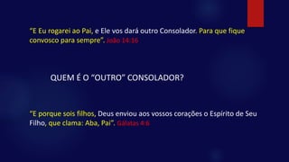 “E Eu rogarei ao Pai, e Ele vos dará outro Consolador. Para que fique
convosco para sempre”. João 14:16
QUEM É O “OUTRO” CONSOLADOR?
“E porque sois filhos, Deus enviou aos vossos corações o Espírito de Seu
Filho, que clama: Aba, Pai”. Gálatas 4:6
 