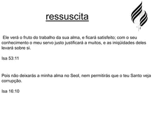 ressuscita Ele verá o fruto do trabalho da sua alma, e ficará satisfeito; com o seu conhecimento o meu servo justo justificará a muitos, e as iniqüidades deles levará sobre si.Isa 53:11Pois não deixarás a minha alma no Seol, nem permitirás que o teu Santo veja corrupção.Isa 16:10