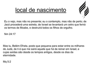 local de nascimentoEu o vejo, mas não no presente; eu o contemplo, mas não de perto; de Jacó procederá uma estrela, de Israel se levantará um cetro que ferirá os termos de Moabe, e destruirá todos os filhos de orgulho.Nm 24:17Mas tu, Belém Efrata, posto que pequena para estar entre os milhares de Judá, de ti é que me sairá aquele que há de reinar em Israel, e cujas saídas são desde os tempos antigos, desde os dias da eternidade.Mq 5:2