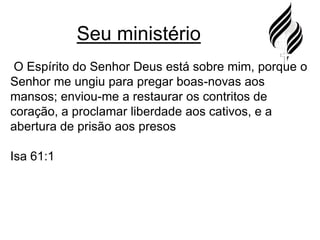 Seu ministério O Espírito do Senhor Deus está sobre mim, porque o Senhor me ungiu para pregar boas-novas aos mansos; enviou-me a restaurar os contritos de coração, a proclamar liberdade aos cativos, e a abertura de prisão aos presosIsa 61:1