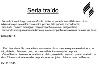 Seria traído Pois não é um inimigo que me afronta, então eu poderia suportá-lo; nem  é um adversário que se exalta contra mim, porque dele poderia esconder-me;mas és tu, homem meu igual, meu companheiro e meu amigo íntimo.Conservávamos juntos tranqüilamente, e em companhia andávamos na casa de Deus.Sal 55:12-14E eu lhes disse: Se parece bem aos vossos olhos, dai-me o que me é devido; e, se não, deixai-o. Pesaram, pois, por meu salário, trinta moedas de prata.  Ora o Senhor disse-me: Arroja isso ao oleiro, esse belo preço em que fui avaliado por eles. E tomei as trinta moedas de prata, e as arrojei ao oleiro na casa do Senhor.Zac 11:12-13