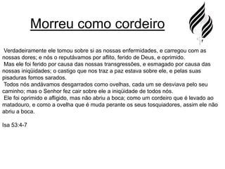 Morreu como cordeiro Verdadeiramente ele tomou sobre si as nossas enfermidades, e carregou com as nossas dores; e nós o reputávamos por aflito, ferido de Deus, e oprimido.Mas ele foi ferido por causa das nossas transgressões, e esmagado por causa das nossas iniqüidades; o castigo que nos traz a paz estava sobre ele, e pelas suas pisaduras fomos sarados.Todos nós andávamos desgarrados como ovelhas, cada um se desviava pelo seu caminho; mas o Senhor fez cair sobre ele a iniqüidade de todos nós.Ele foi oprimido e afligido, mas não abriu a boca; como um cordeiro que é levado ao matadouro, e como a ovelha que é muda perante os seus tosquiadores, assim ele não abriu a boca.Isa 53:4-7