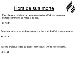 Hora de sua mortePois cães me rodeiam; um ajuntamento de malfeitores me cerca; transpassaram-me as mãos e os pés.Sl 22:16Repartem entre si as minhas vestes, e sobre a minha túnica lançam sortes.Sl 22:18 Ele lhe preserva todos os ossos; nem sequer um deles se quebra.SL 34:20