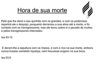Hora de sua mortePelo que lhe darei o seu quinhão com os grandes, e com os poderosos repartirá ele o despojo; porquanto derramou a sua alma até a morte, e foi contado com os transgressores; mas ele levou sobre si o pecado de muitos, e pelos transgressores intercedeu.Isa 53:12 E deram-lhe a sepultura com os ímpios, e com o rico na sua morte, embora nunca tivesse cometido injustiça, nem houvesse engano na sua boca.Isa 53:9