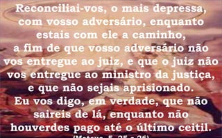 Reconciliai-vos, o mais depressa,
com vosso adversário, enquanto
estais com ele a caminho,
a fim de que vosso adversário não
vos entregue ao juiz, e que o juiz não
vos entregue ao ministro da justiça,
e que não sejais aprisionado.
Eu vos digo, em verdade, que não
saireis de lá, enquanto não
houverdes pago até o último ceitil.
 