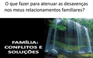 O que fazer para atenuar as desavenças
nos meus relacionamentos familiares?
 