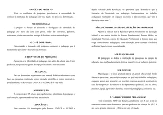 ORIGEM DO PROJETO
Com os resultados de pesquisas, percebeu-se a necessidade de
conhecer a identidade do pedagogo com base legal e no processo de formação.
METODOLOGIAS
O projeto se baseia na discussão e divulgação da identidade do
pedagogo por meio de café com prosa, rodas de conversas, palestras,
minicursos, visitas nas escolas, entrega de folders e outras metodologias.
O CAFÉ COM PROSA
Conversando e tomando café podemos conhecer o pedagogo que é
fundamental para saber atuar em sua profissão.
A IDENTIDADE DO PEDAGOGO
Apresenta-se a identidade do pedagogo para além da sala de aula. É um
professor, pesquisador e gestor de espaços escolares e não-escolares.
O MANUAL
Para as discussões organizamos um manual didático-informativo com
base nas pesquisas realizadas como iniciação científica e como mestrado e,
principalmente, na Resolução CNE/CP n. 01/2006, de 15 de maio.
A RESOLUÇÃO
É composta por 15 artigos que regulamenta a identidade do pedagogo e
sua formação, apresentando sua base na docência.
A DOCÊNCIA
Esse conceito foi homologado pelo Parecer CNE/CP n. 05/2005 e
depois validado pela Resolução, ao apresentar que “Entende-se que a
formação do licenciado em pedagogia fundamenta-se no trabalho
pedagógico realizado em espaços escolares e não-escolares, que tem a
docência como base.”.
NÍVEIS E MODALIDADES DE ATUAÇÃO DO PROFESSOR
Quanto a sala de aula a Resolução prevê atendimento na Educação
Infantil e nas séries iniciais do Ensino Fundamental, Ensino Médio, na
modalidade Normal, cursos de Educação Profissional e demais áreas que
exige conhecimento pedagógico, como educação para o campo e inclusive
no Ensino Superior com especialização.
SER PESQUISADOR
O pedagogo se dedica a realização de pesquisas no campo da
educação para sua fundamentação teórica, lançar livros e inclusive, palestrar.
SER GESTOR
O pedagogo é o único graduado apto a ser gestor educacional. Tendo
formação para atuar, em qualquer espaço em que haja trabalho pedagógico,
enquanto gestor, por exemplo: em hospital, empresa, posto de combustível,
casa de recuperação de menores e de dependentes químicos, casa do idoso,
presídios, igreja, agricultura familiar, assessoria pedagógica, concursos, etc.
É CARO O CURSO DE PEDAGOGIA?
Tem no mínimo 3200 h de duração, geralmente com 4 anos e não se
caracteriza como curso feminino e para ser professor de criança. Na UEG é
um curso gratuito e tem em 14 UnUs em todo o Estado.
 