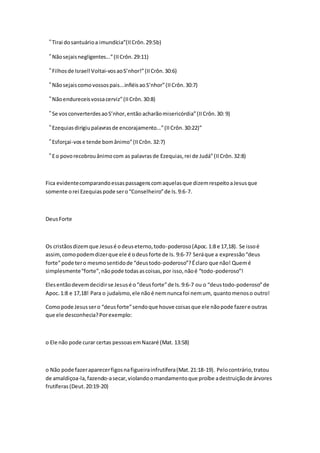 “Tirai do santuário a imundícia”(II Crôn. 29:5b) 
“Não sejais negligentes...” (II Crôn. 29:11) 
“Filhos de Israel! Voltai-vos ao S’nhor!” (II Crôn. 30:6) 
“Não sejais como vossos pais...infiéis ao S’nhor” (II Crôn. 30:7) 
“Não endureceis vossa cerviz” (II Crôn. 30:8) 
“Se vos converterdes ao S’nhor, então acharão misericórdia” (II Crôn. 30: 9) 
“Ezequias dirigiu palavras de encorajamento...” (II Crôn. 30:22)” 
“Esforçai-vos e tende bom ânimo” (II Crôn. 32:7) 
“E o povo recobrou ânimo com as palavras de Ezequias, rei de Judá” (II Crôn. 32:8) 
Fica evidente comparando essas passagens com aquelas que dizem respeito a Jesus que 
somente o rei Ezequias pode ser o “Conselheiro” de Is. 9:6-7. 
Deus Forte 
Os cristãos dizem que Jesus é o deus eterno, todo-poderoso (Apoc. 1:8 e 17,18). Se isso é 
assim, como podem dizer que ele é o deus forte de Is. 9:6-7? Será que a expressão “deus 
forte” pode ter o mesmo sentido de “deus todo-poderoso”? É claro que não! Quem é 
simplesmente “forte”, não pode todas as coisas, por isso, não é “todo -poderoso”! 
Eles então devem decidir se Jesus é o “deus forte” de Is. 9:6-7 ou o “deus todo-poderoso” de 
Apoc. 1:8 e 17,18! Para o judaísmo, ele não é nem nunca foi nem um, quanto menos o outro! 
Como pode Jesus ser o “deus forte” sendo que houve coisas que ele não pode fazer e outras 
que ele desconhecia? Por exemplo: 
o Ele não pode curar certas pessoas em Nazaré (Mat. 13:58) 
o Não pode fazer aparecer figos na figueira infrutífera (Mat. 21:18-19). Pelo contrário, tratou 
de amaldiçoa-la, fazendo-a secar, violando o mandamento que proíbe a destruição de árvores 
frutíferas (Deut. 20:19-20) 
 