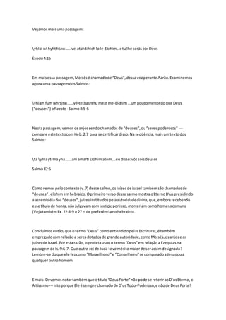 Vejamos mais uma passagem: 
yhlal wl hyht htaw…...ve-atah tihieh lo le-Elohim...e tu lhe serás por Deus 
Êxodo 4:16 
Em mais essa passagem, Moisés é chamado de “Deus”, dessa vez perante Aarão. Examinemos 
agora uma passagem dos Salmos: 
yhlam fum whrsjtw...…vê-techasrehu meat me-Elohim ...um pouco menor do que Deus 
(“deuses”) o fizeste - Salmo 8:5-6 
Nesta passagem, vemos os anjos sendo chamados de “deuses”, ou “seres poderosos” --- 
compare este texto com Heb. 2:7 para se certificar disso. Na seqüência, mais um texto dos 
Salmos: 
ta yhla ytrma yna......ani amarti Elohim atem ...eu disse: vós sois deuses 
Salmo 82:6 
Como vemos pelo contexto (v. 7) desse salmo, os juízes de Israel também são chamados de 
“deuses” , elohim em hebraico. O primeiro verso desse salmo mostra o Eterno D’us presidindo 
a assembléia dos “deuses”, juízes instituídos pela autoridade divina, que, embora recebendo 
esse título de honra, não julgavam com justiça; por isso, morreriam como homens comuns 
(Veja também Ex. 22:8-9 e 27 – de preferência no hebraico). 
Concluímos então, que o termo “Deus” como entendido pelas Escrituras, é também 
empregado com relação a seres dotados de grande autoridade, como Moisés, os anjos e os 
juízes de Israel. Por esta razão, o profeta usou o termo “Deus” em relação a Ezequias na 
passagem de Is. 9:6-7. Que outro rei de Judá teve mérito maior de ser assim designado? 
Lembre-se do que ele fez como “Maravilhoso” e “Conselheiro” se comparado a Jesus ou a 
qualquer outro homem. 
E mais: Devemos notar também que o título “Deus Forte” não pode se referir ao D’us Eterno, o 
Altíssimo --- isto porque Ele é sempre chamado de D’us Todo-Poderoso, e não de Deus Forte! 
 